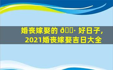 婚丧嫁娶的 🌷 好日子,2021婚丧嫁娶吉日大全